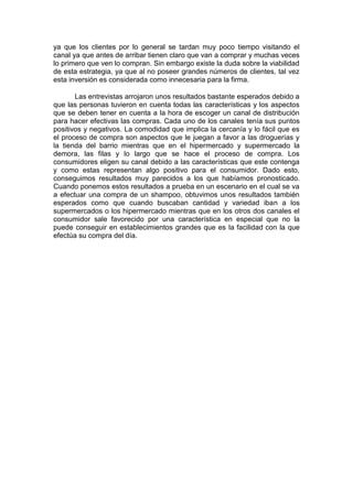 ya que los clientes por lo general se tardan muy poco tiempo visitando el
canal ya que antes de arribar tienen claro que van a comprar y muchas veces
lo primero que ven lo compran. Sin embargo existe la duda sobre la viabilidad
de esta estrategia, ya que al no poseer grandes números de clientes, tal vez
esta inversión es considerada como innecesaria para la firma.

       Las entrevistas arrojaron unos resultados bastante esperados debido a
que las personas tuvieron en cuenta todas las características y los aspectos
que se deben tener en cuenta a la hora de escoger un canal de distribución
para hacer efectivas las compras. Cada uno de los canales tenía sus puntos
positivos y negativos. La comodidad que implica la cercanía y lo fácil que es
el proceso de compra son aspectos que le juegan a favor a las droguerías y
la tienda del barrio mientras que en el hipermercado y supermercado la
demora, las filas y lo largo que se hace el proceso de compra. Los
consumidores eligen su canal debido a las características que este contenga
y como estas representan algo positivo para el consumidor. Dado esto,
conseguimos resultados muy parecidos a los que habíamos pronosticado.
Cuando ponemos estos resultados a prueba en un escenario en el cual se va
a efectuar una compra de un shampoo, obtuvimos unos resultados también
esperados como que cuando buscaban cantidad y variedad iban a los
supermercados o los hipermercado mientras que en los otros dos canales el
consumidor sale favorecido por una característica en especial que no la
puede conseguir en establecimientos grandes que es la facilidad con la que
efectúa su compra del día.
 