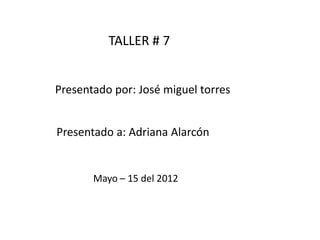 TALLER # 7 Presentado por: José miguel torres Presentado a: Adriana Alarcón Mayo – 15 del 2012 