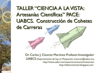TALLER “CIENCIA A LAVISTA:TALLER “CIENCIA A LAVISTA:
Artesanías Científicas” PACE:Artesanías Científicas” PACE:
UABCS. Construcción de CohetesUABCS. Construcción de Cohetes
de Carrerasde Carreras
Dr. Carlos J. Cáceres Martínez Profesor-Investigador
UABCS, Departamento de Ing. en Pesquerías: ccaceres@uabcs.mx,
http://www.uabcs.mx/maestros/ccaceres/artesanias/,
http://tallerartecienti.blogspot.com
 