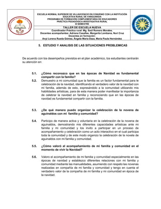 ESCUELA NORMAL SUPERIOR DE VILLAVICENCIO EN CONVENIO CON LA INSTITUCIÓN
EDUCATIVA RURAL DE VANGUARDIA
PROGRAMA DE FORMACIÓN COMPLEMENTARIA DE EDUCADORES
PRÁCTICA PEDAGÓGICA INVESTIGATIVA RURAL
III SEMESTRE
TALLER DE ESCUELA NUEVA
Coordinador Práctica rural: Mg. Saúl Romero Morales.
Docentes acompañantes: Adriana Casallas, Margarita Lombana, Nuri Cruz
Docentes en formación:
Anyi Lorena Rueda Gómez, Ángela María Daza, María Paula Hernández
5. ESTUDIO Y ANALISIS DE LAS SITUACIONES PROBLEMICAS
De acuerdo con los desempeños previstos en el plan académico, los estudiantes centrarán
su atención en:
5.1. ¿Cómo reconozco que en las épocas de Navidad es fundamental
compartir con la familia?
5.2. Demuestro a mi comunidad que la familia es un factor fundamental para le
celebración de la navidad, identificando el verdadero valor de la navidad con
mi familia, además de esto, expresándolo a la comunidad utilizando mis
habilidades artísticas, para de esta manera poder manifestar la importancia
de celebrar la navidad en familia y reconociendo que en las épocas de
navidad es fundamental compartir con la familia.
5.3. ¿De qué manera puedo organizar la celebración de la novena de
aguinaldos con mi familia y comunidad?
5.4. Participo de manera activa y voluntaria en la celebración de la novena de
aguinaldos, demostrando mis diferentes capacidades artísticas ante mi
familia y mi comunidad y los invito a participar en un proceso de
acompañamiento y celebración como un acto interactivo en el cual participa
toda la comunidad y de este modo organizo la celebración de la novela de
aguinaldos con mi familia y comunidad.
5.5. ¿Cómo valoró el acompañamiento de mi familia y comunidad en el
momento de vivir la Navidad?
5.6. Valoro el acompañamiento de mi familia y comunidad especialmente en las
épocas de navidad y establezco diferentes relaciones con mi familia y
comunidad mediante las manualidades, asumiendo con respeto las novenas
realizadas en compañía de mi familia y comunidad y tengo en cuenta el
verdadero valor de la compañía de mi familia y mi comunidad en época de
la navidad.
 