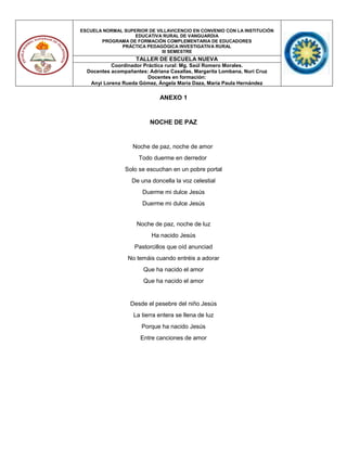 ESCUELA NORMAL SUPERIOR DE VILLAVICENCIO EN CONVENIO CON LA INSTITUCIÓN
EDUCATIVA RURAL DE VANGUARDIA
PROGRAMA DE FORMACIÓN COMPLEMENTARIA DE EDUCADORES
PRÁCTICA PEDAGÓGICA INVESTIGATIVA RURAL
III SEMESTRE
TALLER DE ESCUELA NUEVA
Coordinador Práctica rural: Mg. Saúl Romero Morales.
Docentes acompañantes: Adriana Casallas, Margarita Lombana, Nuri Cruz
Docentes en formación:
Anyi Lorena Rueda Gómez, Ángela María Daza, María Paula Hernández
ANEXO 1
NOCHE DE PAZ
Noche de paz, noche de amor
Todo duerme en derredor
Solo se escuchan en un pobre portal
De una doncella la voz celestial
Duerme mi dulce Jesús
Duerme mi dulce Jesús
Noche de paz, noche de luz
Ha nacido Jesús
Pastorcillos que oíd anunciad
No temáis cuando entréis a adorar
Que ha nacido el amor
Que ha nacido el amor
Desde el pesebre del niño Jesús
La tierra entera se llena de luz
Porque ha nacido Jesús
Entre canciones de amor
 