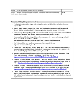 definido y con las herramientas, medios y recursos pertinentes.
Registra y evalúa de manera organizada y consciente el proceso de desarrollo proyectual y su
propio camino de aprendizaje.

25%

Referencias bibliográfica y recursos en línea
• Vasilachis, Irene (coor). Estrategias de investigación cualitativa (PDF). Editorial Gedisa. Barcelona
España, 2006.
• Munari, Bruno. Diseño y comunicación visual, contribución a una metodología didáctica. Editorial
Gustavo Gili. Barcelona España, 1979. Número topográfico Biblioteca de Artes 745.4 M963.
• Frascara, Jorge. Diseño gráfico para la gente, comunicación de masas y cambio social. Ediciones Infinito.
Buenos Aires Argentina, 2000. Número topográfico Biblioteca de Artes 741.6 F841.
• Buchanan, Richard. Declaración por Diseño: Retórica, argumento y demostración en la práctica del
diseño. Consultado el 1 de Marzo de 2014 en
http://retoricacontemporanea.wordpress.com/2013/01/21/lectura-richard-buchanan/
• Eco, Umberto. Cómo hace una Tesis. Consultado el 1 de Marzo de 2014 en
http://web.usal.es/~mom/tesis_eco.pdf
• Findeli, Alain y otros. Research Through Desing (PDF). FOCUSED, current design research projects
methods. Simposio de la Red Suiza de Diseño. 2008. Consultado el 1 de Marzo de 2014 en http://5-1020.ch/~sdn/SDN08_pdf_conference%20papers/04_Findeli.pdf
• Seminario de Investigación, metodología de la investigación, Instituto de estudios ambientales IDEA,
Universidad Nacional de Colombia. Consultado el 1 de Marzo de 2014 en
http://www.virtual.unal.edu.co/cursos/IDEA/2007219/lecciones/cap_5/sub8.html
• Palazzolo, Fernando / Vidarte Asorey, Verónica. Claves para abordar el diseño metodológico, artículo.
DICOM, Maestría en Diseño Comunicacional. Publicado en Dicom 2013. Consultado el 1 de Marzo de
2014 en http://maestriadicom.org/articulos/claves-para-abordar-el-diseno-metodologico/
• Palazzolo, Fernando. El tema de investigación: claves para pensarlo y delimitarlo, artículo. DICOM,
Maestría en Diseño Comunicacional. Publicado en Dicom 2013. Consultado el 1 de Marzo de 2014 en
http://maestriadicom.org/articulos/el-tema-de-investigacion-claves-para-pensarlo-y-delimitarlo/
• Carlino, Paula. La escritura académica: desafíos y posibilidades en el estadio de producción, artículo.
DICOM, Maestría en Diseño Comunicacional. Publicado en Dicom 2013. Consultado el 1 de Marzo de
2014 en http://maestriadicom.org/articulos/la-escritura-academica-desafios-y-posibilidades-en-el-estadiode-produccion/

 