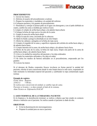 PROCEDIMIENTO
1.- Lávese las manos.
2.- Informe al usuario del procedimiento a realizar.
3.- Prepare los materiales y trasládese a la unidad del enfermo
4.-Colóquese pechera y los guantes de procedimiento.
5.- Humedecer y estrujar el primer paño en el agua con detergente y con el paño doblado en
cuatro, cambie las caras a medida que realiza el aseo.
6.-Limpie el velador de arriba hacia abajo y de adentro hacia afuera
7.-Coloque la bolsa de ropa sucia a los pies de la cama
8.- Limpie la mesa de arriba hacia abajo
9.- Afloje la ropa de cama, iniciando por la cabecera
10.-Quite la funda y ponga la almohada en un sitio limpio
11.-Retire las sabanas y póngalas en la bolsa de ropa sucia
12.-Limpie el respaldo de la cama y superficie expuesta del colchón de arriba hacia abajo y
de adentro hacia fuera.
13.-Limpie laterales de la cama, de arriba hacia abajo y de adentro hacia fuera
14.-Retire de los pies de la cama, la bolsa de ropa sucia, limpie esta parte de la cama de
arriba hacia abajo y de adentro hacia fuera
15.-Lleve a la unidad los utensilios del paciente y los deja ordenados
16.-Limpie los materiales utilizados y los deja en orden
17.-Se retira los medios de barrera utilizados en el procedimiento, empezando por los
guantes
18.-Lávese las manos
Si el derrame de fluidos corporales frescos involucra en forma parcial la unidad del
paciente, efectúe el aseo concurrente desde lo más limpio hacia lo más sucio, respetando en
todo momento la intimidad corporal del paciente y cambiando la ropa contaminada según
normas
Ejemplo de registro
Fecha Hora Registro
23/02/12
7:00 hrs.
Se realiza aseo concurrente de unidad, se cambia ropa de cama.
Paciente se levanta y se deja sentado al lado de la ventana,
Alum Técnico en Enfermería INACAP

2. ASEO TERMINAL DE LA UNIDAD DEL PACIENTE
Es la limpieza y la desinfección terminal, se realiza a objetos que han estado en contacto
directo o indirecto con el paciente. Se realiza cuando el paciente es dado de alta.
OBJETIVOS
Evita la diseminación de microorganismos.
Preparar la unidad para un nuevo paciente.

 