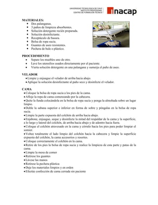 MATERIALES:
 Dos palanganas.
 3 paños de limpieza absorbentes.
 Solución detergente recién preparada.
 Solución desinfectante.
 Receptáculo de basura.
 Bolsa de ropa sucia.
 Guantes de aseo resistentes.
 Pechera de hule o plástico.
PROCEDIMIENTO
Separe los muebles uno de otro.
Lave los utensilios usados directamente por el paciente.
Vierta solución detergente en una palangana y sumerja el paño de aseo.
VELADOR
Limpie y enjuague el velador de arriba hacia abajo.
Aplique la solución desinfectante al paño seco y desinfecte el velador.
CAMA
Coloque la bolsa de ropa sucia a los pies de la cama.
Afloje la ropa de cama comenzando por la cabecera.
Quite la funda colocándola en la bolsa de ropa sucia y ponga la almohada sobre un lugar
limpio.
Doble la sabana superior e inferior en forma de sobre y póngalas en la bolsa de ropa
sucia.
Limpie la parte expuesta del colchón de arriba hacia abajo.
Enjabone, enjuague, seque y desinfecte la mitad del respaldar de la cama y la superficie,
a lo largo y lateral del colchón, de arriba hacia abajo y de adentro hacia fuera.
Coloque el colchón atravesado en la cama y córralo hacia los pies para poder limpiar el
somier.
Voltee totalmente el lado limpio del colchón hacia la cabecera y limpie la superficie
expuesta del colchón, la cama accesorios y resortes.
Coloque correctamente el colchón en la cama.
Retire de los pies la bolsa de ropa sucia y realice la limpieza de esta parte y patas de la
cama.
Limpie la mesa de comer
Retírese los guantes
Lávese las manos
Retírese la pechera plástica
Deje los materiales limpios y en orden
Efectúe confección de cama cerrada sin paciente

 