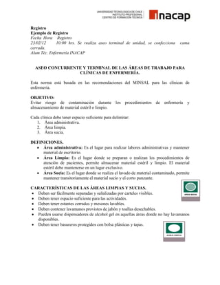 Registro
Ejemplo de Registro
Fecha Hora Registro
23/02/12
10:00 hrs. Se realiza aseo terminal de unidad, se confecciona
cerrada.
Alum Téc. Enfermería INACAP

cama

ASEO CONCURRENTE Y TERMINAL DE LAS ÁREAS DE TRABAJO PARA
CLÍNICAS DE ENFERMERÍA.
Esta norma está basada en las recomendaciones del MINSAL para las clínicas de
enfermería.
OBJETIVO:
Evitar riesgo de contaminación durante los
almacenamiento de material estéril o limpio.

procedimientos

de

enfermería

y

Cada clínica debe tener espacio suficiente para delimitar:
1. Área administrativa.
2. Área limpia.
3. Área sucia.
DEFINICIONES.
Área administrativa: Es el lugar para realizar labores administrativas y mantener
material de escritorio.
Área Limpia: Es el lugar donde se preparan o realizan los procedimientos de
atención de pacientes, permite almacenar material estéril y limpio. El material
estéril debe mantenerse en un lugar exclusivo.
Área Sucia: Es el lugar donde se realiza el lavado de material contaminado, permite
mantener transitoriamente el material sucio y el corto punzante.
CARACTERÍSTICAS DE LAS ÁREAS LIMPIAS Y SUCIAS.
Deben ser fácilmente separadas y señalizadas por carteles visibles.
Deben tener espacio suficiente para las actividades.
Deben tener estantes cerrados y mesones lavables.
Deben contener lavamanos provistos de jabón y toallas desechables.
Pueden usarse dispensadores de alcohol gel en aquellas áreas donde no hay lavamanos
disponibles.
Deben tener basureros protegidos con bolsa plásticas y tapas.

 