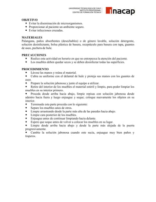 OBJETIVO
 Evitar la diseminación de microorganismos.
 Proporcionar al paciente un ambiente seguro.
 Evitar infecciones cruzadas.
MATERIALES
Palangana, paños absorbentes (desechables) o de género lavable, solución detergente,
solución desinfectante, bolsa plástica de basura, receptáculo para basura con tapa, guantes
de aseo, pechera de hule.
PRECAUCIONES
 Realice esta actividad en horario en que no entorpezca la atención del paciente.
 Los muebles deben quedar secos y se deben desinfectar todas las superficies.
PROCEDIMIENTO
 Lávese las manos y reúna el material.
 Cubra su uniforme con el delantal de hule y proteja sus manos con los guantes de
aseo.
 Prepare la solución jabonosa y junte el equipo a utilizar.
 Retire del interior de los muebles el material estéril y limpio, para poder limpiar los
muebles en su interior primero.
 Proceda desde arriba hacia abajo, limpie repisas con solución jabonosa desde
adentro hacia fuera y luego enjuague y seque; coloque nuevamente los objetos en su
interior.
 Terminada esta parte proceda con lo siguiente:
 Separe los muebles unos de otros.
 Limpie arrastrando desde la parte más alta de las paredes hacia abajo.
 Limpie cara posterior de los muebles.
 Enjuague antes de continuar limpiando hacia delante.
 Espere que seque antes de volver a colocar los muebles en su lugar.
 Limpie desde arriba hacia abajo y desde la parte más alejada de la puerta
progresivamente.
 Cambie la solución jabonosa cuando este sucia, enjuague muy bien paños y
traperos.

 