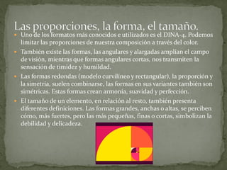  Uno de los formatos más conocidos e utilizados es el DINA-4. Podemos
limitar las proporciones de nuestra composición a través del color.
 También existe las formas, las angulares y alargadas amplían el campo
de visión, mientras que formas angulares cortas, nos transmiten la
sensación de timidez y humildad.
 Las formas redondas (modelo curvilíneo y rectangular), la proporción y
la simetría, suelen combinarse, las formas en sus variantes también son
simétricas. Estas formas crean armonía, suavidad y perfección.
 El tamaño de un elemento, en relación al resto, también presenta
diferentes definiciones. Las formas grandes, anchas o altas, se perciben
cómo, más fuertes, pero las más pequeñas, finas o cortas, simbolizan la
debilidad y delicadeza.
 