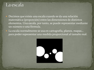  Decimos que existe una escala cuando se da una relación
matemática (proporción) entre las dimensiones de distintos
elementos. Una escala, por tanto, se puede representar mediante
un número o una fórmula.
 La escala normalmente se usa en cartografía, planos, mapas…
para poder representar una medida proporcional al tamaño real.
 
