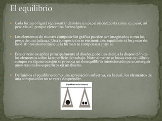  Cada forma o figura representanda sobre un papel se comporta como un peso, un
peso visual, porque ejerce una fuerza óptica.
 Los elementos de nuestra composición gráfica pueden ser imaginados como los
pesos de una balanza. Una composición se encuentra en equilibrio si los pesos de
los distintos elementos que la forman se compensan entre sí.
 Este criterio se aplica principalmente al diseño global, es decir, a la disposición de
los elementos sobre la superfície de trabajo. Normalmente se busca este equilibrio,
aunque en alguna ocasión se provoca un desequilibrio intencionado para conseguir
unos resultados específicos en un diseño.
 Definimos el equilibrio como una apreciación subjetiva, en la cual, los elementos de
una composición no se van a desprender.
 