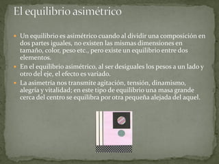  Un equilibrio es asimétrico cuando al dividir una composición en
dos partes iguales, no existen las mismas dimensiones en
tamaño, color, peso etc., pero existe un equilibrio entre dos
elementos.
 En el equilibrio asimétrico, al ser desiguales los pesos a un lado y
otro del eje, el efecto es variado.
 La asimetría nos transmite agitación, tensión, dinamismo,
alegría y vitalidad; en este tipo de equilibrio una masa grande
cerca del centro se equilibra por otra pequeña alejada del aquel.
 
