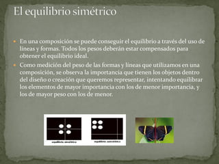  En una composición se puede conseguir el equilibrio a través del uso de
líneas y formas. Todos los pesos deberán estar compensados para
obtener el equilibrio ideal.
 Como medición del peso de las formas y líneas que utilizamos en una
composición, se observa la importancia que tienen los objetos dentro
del diseño o creación que queremos representar, intentando equilibrar
los elementos de mayor importancia con los de menor importancia, y
los de mayor peso con los de menor.
 