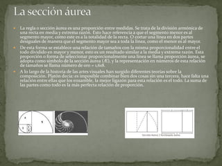  La regla o sección áurea es una proporción entre medidas. Se trata de la división armónica de
una recta en media y extrema razón. Esto hace referencia a que el segmento menor es al
segmento mayor, como este es a la totalidad de la recta. O cortar una línea en dos partes
desiguales de manera que el segmento mayor sea a toda la línea, como el menor es al mayor.
 De esta forma se establece una relación de tamaños con la misma proporcionalidad entre el
todo dividido en mayor y menor, esto es un resultado similar a la media y extrema razón. Esta
proporción o forma de seleccionar proporcionalmente una línea se llama proporción áurea, se
adopta como símbolo de la sección áurea (Æ), y la representación en números de esta relación
de tamaños se llama número de oro = 1,618.
 A lo largo de la historia de las artes visuales han surgido diferentes teorías sobre la
composición. Platón decía: es imposible combinar bien dos cosas sin una tercera, hace falta una
relación entre ellas que los ensamble, la mejor ligazón para esta relación es el todo. La suma de
las partes como todo es la más perfecta relación de proporción.
 
