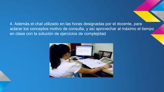4. Además el chat utilizado en las horas designadas por el docente, para
aclarar los conceptos motivo de consulta, y así aprovechar al máximo el tiempo
en clase con la solución de ejercicios de complejidad
 