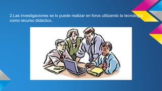 2.Las investigaciones se lo puede realizar en foros utilizando la tecnología
como recurso didáctico.
 