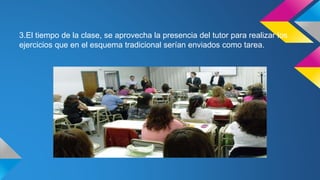 3.El tiempo de la clase, se aprovecha la presencia del tutor para realizar los
ejercicios que en el esquema tradicional serían enviados como tarea.
 