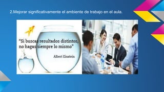 2.Mejorar significativamente el ambiente de trabajo en el aula.
 