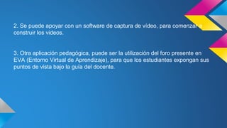 2. Se puede apoyar con un software de captura de vídeo, para comenzar a
construir los videos.
3. Otra aplicación pedagógica, puede ser la utilización del foro presente en
EVA (Entorno Virtual de Aprendizaje), para que los estudiantes expongan sus
puntos de vista bajo la guía del docente.
 