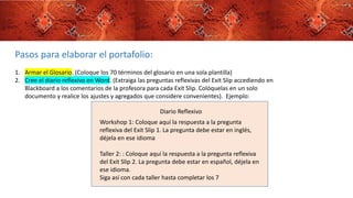 Pasos para elaborar el portafolio:
1. Armar el Glosario. (Coloque los 70 términos del glosario en una sola plantilla)
2. Cree el diario reflexivo en Word. (Extraiga las preguntas reflexivas del Exit Slip accediendo en
Blackboard a los comentarios de la profesora para cada Exit Slip. Colóquelas en un solo
documento y realice los ajustes y agregados que considere convenientes). Ejemplo:
Diario Reflexivo
Workshop 1: Coloque aquí la respuesta a la pregunta
reflexiva del Exit Slip 1. La pregunta debe estar en inglés,
déjela en ese idioma
Taller 2: : Coloque aquí la respuesta a la pregunta reflexiva
del Exit Slip 2. La pregunta debe estar en español, déjela en
ese idioma.
Siga así con cada taller hasta completar los 7
 
