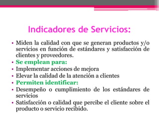 Indicadores de Servicios:
• Miden la calidad con que se generan productos y/o
servicios en función de estándares y satisfacción de
clientes y proveedores.
• Se emplean para:
• Implementar acciones de mejora
• Elevar la calidad de la atención a clientes
• Permiten identificar:
• Desempeño o cumplimiento de los estándares de
servicios
• Satisfacción o calidad que percibe el cliente sobre el
producto o servicio recibido.
 