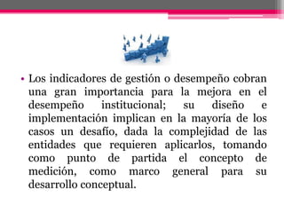 • Los indicadores de gestión o desempeño cobran
una gran importancia para la mejora en el
desempeño institucional; su diseño e
implementación implican en la mayoría de los
casos un desafío, dada la complejidad de las
entidades que requieren aplicarlos, tomando
como punto de partida el concepto de
medición, como marco general para su
desarrollo conceptual.
 
