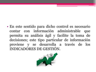 • En este sentido para dicho control es necesario
contar con información administrable que
permita su análisis ágil y facilite la toma de
decisiones; este tipo particular de información
proviene y se desarrolla a través de los
INDICADORES DE GESTIÓN.
 