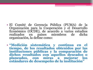 • El Comité de Gerencia Pública (PUMA) de la
Organización para la Cooperación y el Desarrollo
Económico (OCDE), de acuerdo a varios estudios
realizados en países miembros de dicha
organización, la define como:
• “Medición sistemática y continua en el
tiempo, de los resultados obtenidos por las
instituciones públicas y la comparación de
dichos resultados con aquellos deseados o
planeados, con miras a mejorar los
estándares de desempeño de la institución”
 