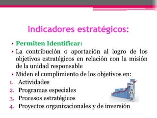 Indicadores estratégicos:
• Permiten Identificar:
• La contribución o aportación al logro de los
objetivos estratégicos en relación con la misión
de la unidad responsable
• Miden el cumplimiento de los objetivos en:
1. Actividades
2. Programas especiales
3. Procesos estratégicos
4. Proyectos organizacionales y de inversión
 