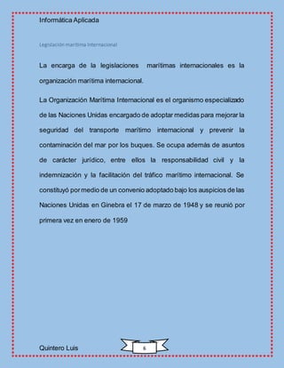 Informática Aplicada
Quintero Luis 6
Legislación marítima Internacional
La encarga de la legislaciones marítimas internacionales es la
organización marítima internacional.
La Organización Marítima Internacional es el organismo especializado
de las Naciones Unidas encargado de adoptar medidas para mejorar la
seguridad del transporte marítimo internacional y prevenir la
contaminación del mar por los buques. Se ocupa además de asuntos
de carácter jurídico, entre ellos la responsabilidad civil y la
indemnización y la facilitación del tráfico marítimo internacional. Se
constituyó pormedio de un convenio adoptado bajo los auspicios de las
Naciones Unidas en Ginebra el 17 de marzo de 1948 y se reunió por
primera vez en enero de 1959
 