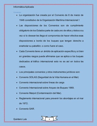Informática Aplicada
Quintero Luis 8
Convenios:
 La organización fue creada por el Convenio de 6 de marzo de
1948 constitutivo de la Organización Marítima Internacional.1
 Las disposiciones de los Convenios son de cumplimiento
obligatorio de los Estados parte de cada uno de ellos y éstos a su
vez si lo desean les llega el compromiso de hacer efectiva esas
disposiciones a bordo de los buques que tengan derecho a
enarbolar su pabellón. o como fuere el caso.
 Cada Convenio tiene un ámbito de aplicación específicoy si bien
en grandes rasgos puede afirmarse que se aplica a los buques
dedicados al tráfico internacional esto no es así en todos los
casos.
 Los principales convenios y otros instrumentos jurídicos son:
 Convenio SOLAS (Seguridad de la Vida Humana en el Mar)
 Convenio internacional sobre líneas de carga
 Convenio Internacional sobre Arqueo de Buques 1969.
 Convenio Marpol (Contaminación del Mar).
 Reglamento internacional para prevenir los abordajes en el mar
de 1972.
 Convenio SAR.
 