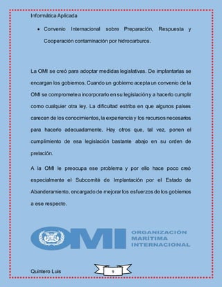 Informática Aplicada
Quintero Luis 9
 Convenio Internacional sobre Preparación, Respuesta y
Cooperación contaminación por hidrocarburos.
La OMI se creó para adoptar medidas legislativas. De implantarlas se
encargan los gobiernos.Cuando un gobierno acepta un convenio de la
OMI se comprometea incorporarlo en su legislacióny a hacerlo cumplir
como cualquier otra ley. La dificultad estriba en que algunos países
carecen de los conocimientos,la experiencia y los recursos necesarios
para hacerlo adecuadamente. Hay otros que, tal vez, ponen el
cumplimiento de esa legislación bastante abajo en su orden de
prelación.
A la OMI le preocupa ese problema y por ello hace poco creó
especialmente el Subcomité de Implantación por el Estado de
Abanderamiento, encargado de mejorar los esfuerzos de los gobiernos
a ese respecto.
 