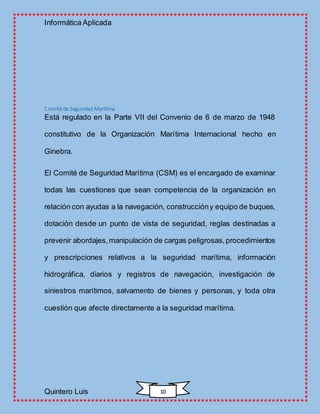 Informática Aplicada
Quintero Luis 10
Comité de Seguridad Marítima
Está regulado en la Parte VII del Convenio de 6 de marzo de 1948
constitutivo de la Organización Marítima Internacional hecho en
Ginebra.
El Comité de Seguridad Marítima (CSM) es el encargado de examinar
todas las cuestiones que sean competencia de la organización en
relación con ayudas a la navegación, construccióny equipo de buques,
dotación desde un punto de vista de seguridad, reglas destinadas a
prevenir abordajes,manipulación de cargas peligrosas,procedimientos
y prescripciones relativos a la seguridad marítima, información
hidrográfica, diarios y registros de navegación, investigación de
siniestros marítimos, salvamento de bienes y personas, y toda otra
cuestión que afecte directamente a la seguridad marítima.
 