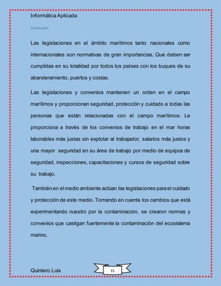 Informática Aplicada
Quintero Luis 11
Conclusión
Las legislaciones en el ámbito marítimos tanto nacionales como
internacionales son normativas de gran importancias, Que deben ser
cumplidas en su totalidad por todos los países con los buques de su
abanderamiento, puertos y costas.
Las legislaciones y convenios mantienen un orden en el campo
marítimos y proporcionan seguridad, protección y cuidado a todas las
personas que están relacionadas con el campo marítimos. Le
proporciona a través de los convenios de trabajo en el mar horas
laborables más justas sin explotar al trabajador, salarios más justos y
una mayor seguridad en su área de trabajo por medio de equipos de
seguridad, inspecciones, capacitaciones y cursos de seguridad sobre
su trabajo.
Tambiénen elmedio ambiente actúan las legislaciones parael cuidado
y protección de este medio. Tomando en cuenta los cambios que está
experimentando nuestro por la contaminación, se crearon normas y
convenios que castigan fuertemente la contaminación del ecosistema
marino.
 