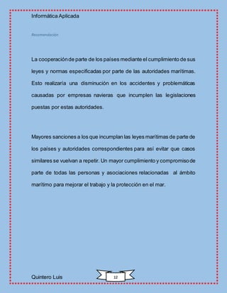 Informática Aplicada
Quintero Luis 12
Recomendación
La cooperaciónde parte de los países mediante el cumplimiento de sus
leyes y normas especificadas por parte de las autoridades marítimas.
Esto realizaría una disminución en los accidentes y problemáticas
causadas por empresas navieras que incumplen las legislaciones
puestas por estas autoridades.
Mayores sanciones a los que incumplan las leyes marítimas de parte de
los países y autoridades correspondientes para así evitar que casos
similares se vuelvan a repetir. Un mayor cumplimiento y compromisode
parte de todas las personas y asociaciones relacionadas al ámbito
marítimo para mejorar el trabajo y la protección en el mar.
 