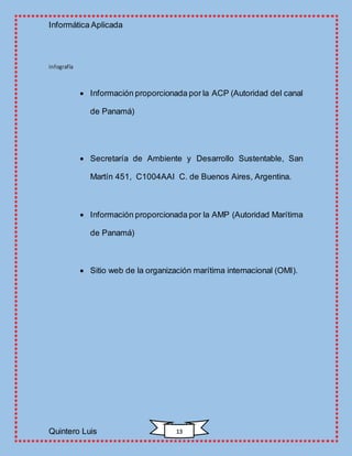 Informática Aplicada
Quintero Luis 13
Infografía
 Información proporcionada por la ACP (Autoridad del canal
de Panamá)
 Secretaría de Ambiente y Desarrollo Sustentable, San
Martín 451, C1004AAI C. de Buenos Aires, Argentina.
 Información proporcionada por la AMP (Autoridad Marítima
de Panamá)
 Sitio web de la organización marítima internacional (OMI).
 
