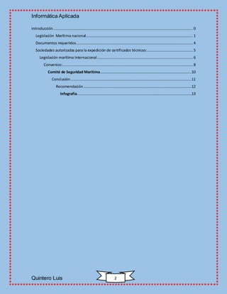 Informática Aplicada
Quintero Luis 2
Introducción ............................................................................................................................. 0
Legislación Marítima nacional................................................................................................ 1
Documentos requeridos......................................................................................................... 4
Sociedades autorizadas para la expedición de certificados técnicos:......................................... 5
Legislación marítima Internacional...................................................................................... 6
Convenios:..................................................................................................................... 8
Comité de Seguridad Marítima..................................................................................10
Conclusión.............................................................................................................11
Recomendación .................................................................................................12
Infografía.......................................................................................................13
 