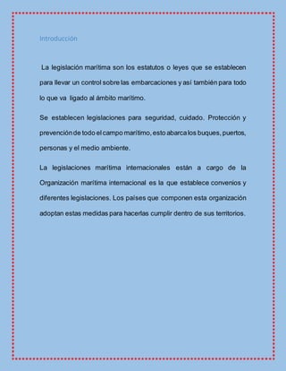 Introducción
La legislación marítima son los estatutos o leyes que se establecen
para llevar un control sobre las embarcaciones y así también para todo
lo que va ligado al ámbito marítimo.
Se establecen legislaciones para seguridad, cuidado. Protección y
prevenciónde todo elcampo marítimo,esto abarcalos buques,puertos,
personas y el medio ambiente.
La legislaciones marítima internacionales están a cargo de la
Organización marítima internacional es la que establece convenios y
diferentes legislaciones. Los países que componen esta organización
adoptan estas medidas para hacerlas cumplir dentro de sus territorios.
 