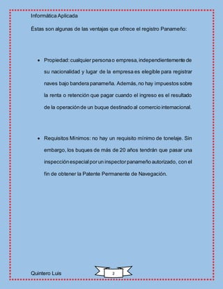Informática Aplicada
Quintero Luis 2
Éstas son algunas de las ventajas que ofrece el registro Panameño:
 Propiedad:cualquier personao empresa,independientemente de
su nacionalidad y lugar de la empresa es elegible para registrar
naves bajo bandera panameña. Además,no hay impuestos sobre
la renta o retención que pagar cuando el ingreso es el resultado
de la operaciónde un buque destinado al comercio internacional.
 Requisitos Mínimos: no hay un requisito mínimo de tonelaje. Sin
embargo, los buques de más de 20 años tendrán que pasar una
inspecciónespecialporun inspectorpanameño autorizado, con el
fin de obtener la Patente Permanente de Navegación.
 