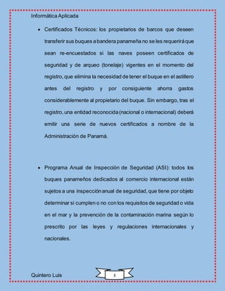 Informática Aplicada
Quintero Luis 3
 Certificados Técnicos: los propietarios de barcos que deseen
transferir sus buques abandera panameña no se les requeriráque
sean re-encuestados si las naves poseen certificados de
seguridad y de arqueo (tonelaje) vigentes en el momento del
registro,que elimina la necesidad de tener el buque en el astillero
antes del registro y por consiguiente ahorra gastos
considerablemente al propietario del buque. Sin embargo, tras el
registro,una entidad reconocida(nacional o internacional) deberá
emitir una serie de nuevos certificados a nombre de la
Administración de Panamá.
 Programa Anual de Inspección de Seguridad (ASI): todos los
buques panameños dedicados al comercio internacional están
sujetos a una inspecciónanual de seguridad,que tiene por objeto
determinar si cumplen o no con los requisitos de seguridad o vida
en el mar y la prevención de la contaminación marina según lo
prescrito por las leyes y regulaciones internacionales y
nacionales.
 