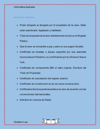 Informática Aplicada
Quintero Luis 4
Documentos requeridos
 Poder otorgado al abogado por el propietario de la nave. Debe
estar autenticado, legalizado y habilitado.
 Título de propiedad de lanave debidamente inscrito en el Registro
Público.
 Que la nave se encuentre a paz y salvo en sus pagos fiscales.
 Certificado de tonelaje o arqueo expedido por una autoridad
reconocidaporPanamá y su confirmaciónpor la oficina en Nueva
York.
 Certificado de compraventa (Bill of sale) original, Escritura del
Título de Propiedad.
 Certificado de cancelación del registro anterior.
 Certificado de construcción (si es de nueva construcción).
 Certificados técnicospertenecientesa la nave de acuerdo con las
convenciones internacionales.
 Solicitud de Licencia de Radio.
 