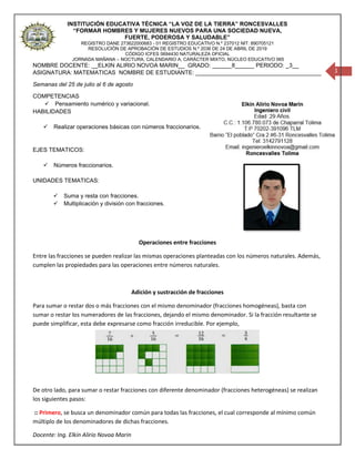 INSTITUCIÓN EDUCATIVA TÉCNICA “LA VOZ DE LA TIERRA” RONCESVALLES
“FORMAR HOMBRES Y MUJERES NUEVOS PARA UNA SOCIEDAD NUEVA,
FUERTE, PODEROSA Y SALUDABLE”
REGISTRO DANE 273622000683 - 01 REGISTRO EDUCATIVO N.º 237012 NIT: 890705121
RESOLUCIÓN DE APROBACIÓN DE ESTUDIOS N.º 2036 DE 24 DE ABRIL DE 2019
CÓDIGO ICFES 0694430 NATURALEZA OFICIAL
JORNADA MAÑANA – NOCTURA, CALENDARIO A, CARÁCTER MIXTO, NÚCLEO EDUCATIVO 065
Docente: Ing. Elkin Alirio Novoa Marin
1
NOMBRE DOCENTE: __ELKIN ALIRIO NOVOA MARIN__ GRADO: ______8______ PERIODO: _3__
ASIGNATURA: MATEMATICAS NOMBRE DE ESTUDIANTE: _______________________________________
Semanas del 25 de julio al 6 de agosto
COMPETENCIAS
✓ Pensamiento numérico y variacional.
HABILIDADES
✓ Realizar operaciones básicas con números fraccionarios.
EJES TEMATICOS:
✓ Números fraccionarios.
UNIDADES TEMATICAS:
✓ Suma y resta con fracciones.
✓ Multiplicación y división con fracciones.
Operaciones entre fracciones
Entre las fracciones se pueden realizar las mismas operaciones planteadas con los números naturales. Además,
cumplen las propiedades para las operaciones entre números naturales.
Adición y sustracción de fracciones
Para sumar o restar dos o más fracciones con el mismo denominador (fracciones homogéneas), basta con
sumar o restar los numeradores de las fracciones, dejando el mismo denominador. Si la fracción resultante se
puede simplificar, esta debe expresarse como fracción irreducible. Por ejemplo,
De otro lado, para sumar o restar fracciones con diferente denominador (fracciones heterogéneas) se realizan
los siguientes pasos:
:: Primero, se busca un denominador común para todas las fracciones, el cual corresponde al mínimo común
múltiplo de los denominadores de dichas fracciones.
 