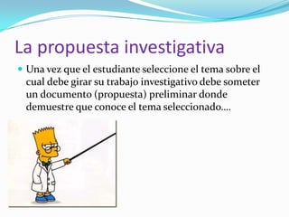 La propuesta investigativa
Una vez que el estudiante seleccione el tema sobre el
cual debe girar su trabajo investigativo debe someter
un documento (propuesta) preliminar donde
demuestre que conoce el tema seleccionado….