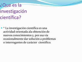 ¿Que es la
investigación
científica?
* La investigación científica es una
actividad orientada ala obtención de
nuevos conocimientos y, por esa vía
ocasionalmente dar solución a problemas
o interrogantes de carácter científico.