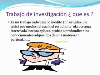 Trabajo de investigación ¿ que es ?
Es un trabajo individual o inédito (un estudio una
tesis) por medio del cual del estudiante ola persona
interesada intenta aplicar, probar o profundizar los
conocimientos adquiridos de una materia en
particular…..