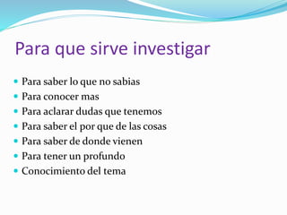Para que sirve investigar
Para saber lo que no sabias
Para conocer mas
Para aclarar dudas que tenemos
Para saber el por que de las cosas
Para saber de donde vienen
Para tener un profundo
Conocimiento del tema