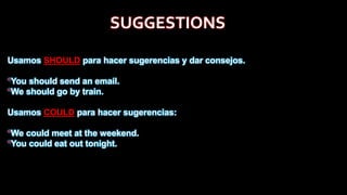 SUGGESTIONS
Usamos SHOULD para hacer sugerencias y dar consejos.
*You should send an email.
*We should go by train.
Usamos COULD para hacer sugerencias:
*We could meet at the weekend.
*You could eat out tonight.
 