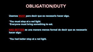 Usamos MUST para decir que es necesario hacer algo.
*You must stop at a red light.
*Everyone must bring something to eat.
HAD BETTER es una manera menos formal de decir que es necesario
hacer algo:
*You had better stop at a red light.
OBLIGATION/DUTY
 