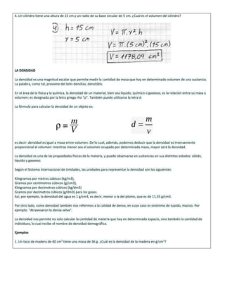 4. Un cilindro tiene una altura de 15 cm y un radio de su base circular de 5 cm. ¿Cual es el volumen del cilindro?
LA DENSIDAD
La densidad es una magnitud escalar que permite medir la cantidad de masa que hay en determinado volumen de una sustancia.
La palabra, como tal, proviene del latín densĭtas, densitātis.
En el área de la física y la química, la densidad de un material, bien sea líquido, químico o gaseoso, es la relación entre su masa y
volumen; es designada por la letra griega rho “ρ”. También puede utilizarse la letra d.
La fórmula para calcular la densidad de un objeto es:
es decir: densidad es igual a masa entre volumen. De lo cual, además, podemos deducir que la densidad es inversamente
proporcional al volumen: mientras menor sea el volumen ocupado por determinada masa, mayor será la densidad.
La densidad es una de las propiedades físicas de la materia, y puede observarse en sustancias en sus distintos estados: sólido,
líquido y gaseoso.
Según el Sistema Internacional de Unidades, las unidades para representar la densidad son las siguientes:
Kilogramos por metros cúbicos (kg/m3),
Gramos por centímetros cúbicos (g/cm3),
Kilogramos por decímetros cúbicos (kg/dm3)
Gramos por decímetros cúbicos (g/dm3) para los gases.
Así, por ejemplo, la densidad del agua es 1 g/cm3, es decir, menor a la del plomo, que es de 11,35 g/cm3.
Por otro lado, como densidad también nos referimos a la calidad de denso, en cuyo caso es sinónimo de tupido, macizo. Por
ejemplo: “Atravesaron la densa selva”.
La densidad nos permite no solo calcular la cantidad de materia que hay en determinado espacio, sino también la cantidad de
individuos, lo cual recibe el nombre de densidad demográfica.
Ejemplos
1. Un taco de madera de 40 cm3
tiene una masa de 36 g. ¿Cuál es la densidad de la madera en g/cm3
?
 