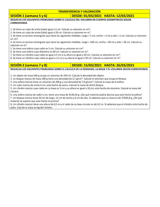 TRANSFERENCIA Y VALORACIÓN
SESIÓN 1 (semana 5 y 6) DESDE: 01/03/2021 HASTA: 12/03/2021
RESUELVA LOS SIGUIENTES PROBLEMAS SOBRE EL CALCULO DEL VOLUMEN EN CUERPOS GEOMETRICOS SEGÚN
CORRESPONDA
1. Se tiene un cubo de arista (lado) igual a 5 cm. Calcule su volumen en cm3
.
2. Se tiene un cubo de arista (lado) igual a 20 cm. Calcule su volumen en m3
.
3. Se tiene un prisma rectangular que tiene las siguientes medidas. Largo = 5 cm, ancho = 3 cm y alto = 2 cm. Calcule su volumen
en cm3
.
4. Se tiene un prisma rectangular que tiene las siguientes medidas. Largo = 100 cm, ancho = 60 cm y alto = 30 cm. Calcule su
volumen en m3
.
5. Se tiene una esfera cuyo radio es 5 cm. Calcule su volumen en cm3
.
6. Se tiene una esfera cuyo diámetro es 60 cm. Calcule su volumen en m3
.
7. Se tiene un cilindro cuyo radio es igual a 5 cm y su altura es igual a 20 cm. Calcule su volumen en cm3
.
8. Se tiene un cilindro cuyo radio es igual a 12 cm y su altura es igual a 50 cm. Calcule su volumen en m3
.
SESIÓN 2 (semana 7 y 8) DESDE: 15/03/2021 HASTA: 26/03/2021
RESUELVA LOS SIGUIENTES PROBLEMAS SOBRE EL CALCULO DE LA DENSIDAD, LA MASA Y EL VOLUMEN SEGÚN CORRESPONDA
1. Un objeto de masa 500 g ocupa un volumen de 250 ml. Calcule la densidad del objeto.
2. un bloque macizo de masa 300 g tiene una densidad de 2,7 g/cm3
. Calcule el volumen que ocupa el bloque.
3. Una esfera maciza tiene un volumen de 200 g y una densidad de 7,9 g/com3
. Calcule la masa de la esfera.
4. Un cubo macizo de arista 4 cm, esta hecho de acero. Calcule la masa de dicho bloque.
5. Un cilindro macizo cuyo radio en su base es 3 cm y su altura es igual a 10 cm, esta hecho de aluminio. Calcule la masa del
cilindro.
6. Una esfera maciza de radio 5 cm, tiene una masa de 4136,43 g. ¿De qué material podría decirse que esta hecha la esfera?
7. Un bloque macizo tiene 20 cm de largo, 12 cm de ancho y 6 cm de alto. Si sabemos que su masa es de 27820,8 g, ¿De qué
material se supone que esta hecho el prisma?
8. Un cilindro macizo tiene una altura de 0,5 m y el radio de su base circular es de 0,2 m. Si sabemos que el cilindro esta hecho de
plata. Calcule la masa en kg del cilindro.
 