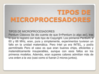 TIPOS DE MICROPROCESADORESTIPOS DE MICROPROCESADORES Pentium Clásicos Se dio cuenta de que 5=Pentium (o algo así), tras lo que lo registró con todo tipo de Copyright. Los primeros Pentium, a 60 y 66 MHz, eran, pura y simplemente, experimentos tuvieran un fallo en la unidad matemática. Pero Intel ya era INTEL, y podía permitírselo Pero el caso es que eran buenos chips, eficientes y matemáticamente insuperables, aunque con esos fallos en los primeros modelos. Además, eran superes calares admitían más de una orden a la vez (casi como si fueran 2 micros juntos). 