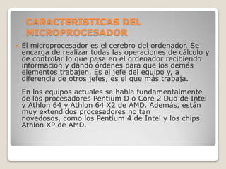 CARACTERISTICAS DEL MICROPROCESADOREl microprocesador es el cerebro del ordenador. Se encarga de realizar todas las operaciones de cálculo y de controlar lo que pasa en el ordenador recibiendo información y dando órdenes para que los demás elementos trabajen. Es el jefe del equipo y, a diferencia de otros jefes, es el que más trabaja.En los equipos actuales se habla fundamentalmente de los procesadores Pentium D o Core 2 Duo de Intel y Athlon 64 y Athlon 64 X2 de AMD. Además, están muy extendidos procesadores no tan novedosos, como los Pentium 4 de Intel y los chips Athlon XP de AMD.